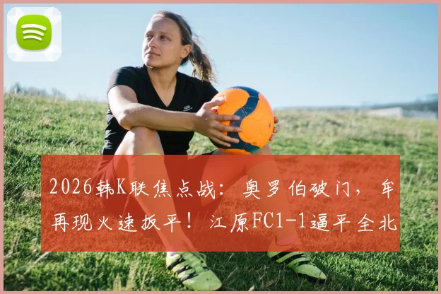 2026韩K联焦点战：奥罗伯破门，牟再现火速扳平！江原FC1-1逼平全北现代，附比赛关键镜头与球员数据分析