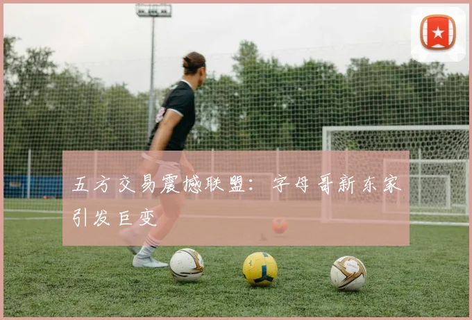 五方交易震撼联盟：字母哥新东家引发巨变