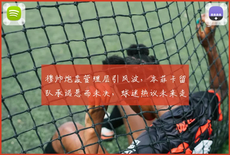 穆帅炮轰管理层引风波，本菲卡留队承诺悬而未决，球迷热议未来走向