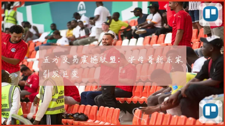 五方交易震撼联盟：字母哥新东家引发巨变
