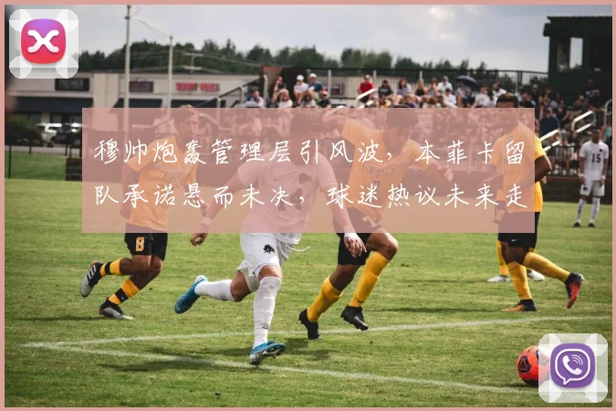 穆帅炮轰管理层引风波,本菲卡留队承诺悬而未决,球迷热议未来走向