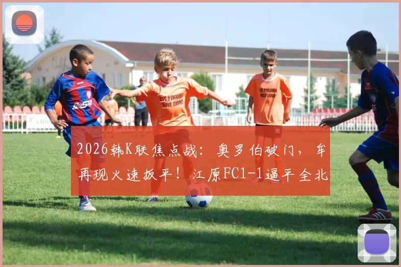 2026韩K联焦点战：奥罗伯破门，牟再现火速扳平！江原FC1-1逼平全北现代，附比赛关键镜头与球员数据分析