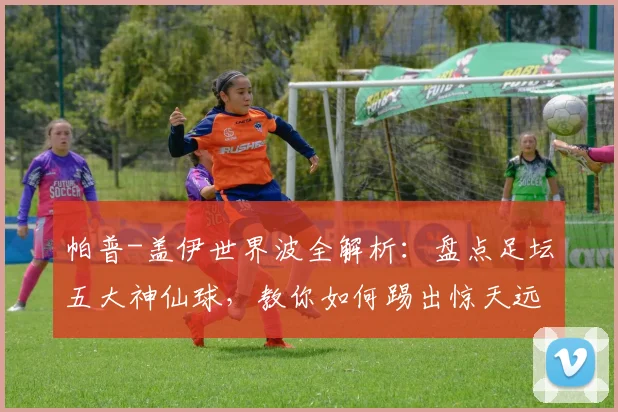 帕普-盖伊世界波全解析：盘点足坛五大神仙球，教你如何踢出惊天远射