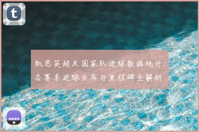 凯恩英超及国家队进球数据统计：各赛季进球分布与里程碑全解析