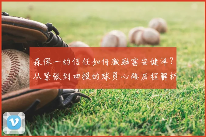 森保一的信任如何激励富安健洋?从紧张到回报的球员心路历程解析