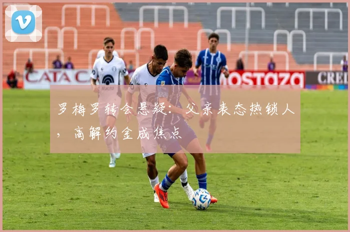 罗梅罗转会悬疑：父亲表态热锁人，高解约金成焦点